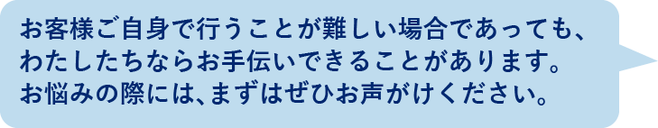 お客様ご自身で行うことが難しい場合であっても、わたしたちならお手伝いできることがあります。お悩みの際には、まずはぜひお声がけください。